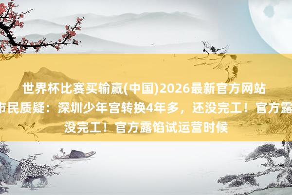 世界杯比赛买输赢(中国)2026最新官方网站 “烂尾了？”市民质疑：深圳少年宫转换4年多，还没完工！官方露馅试运营时候