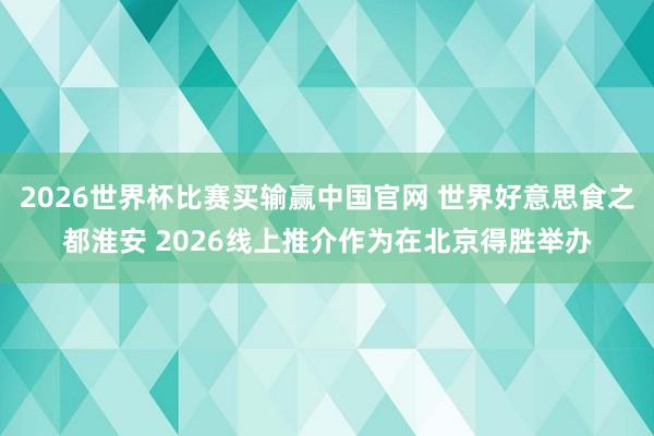 2026世界杯比赛买输赢中国官网 世界好意思食之都淮安 2026线上推介作为在北京得胜举办