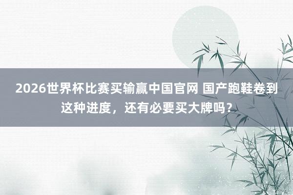 2026世界杯比赛买输赢中国官网 国产跑鞋卷到这种进度，还有必要买大牌吗？