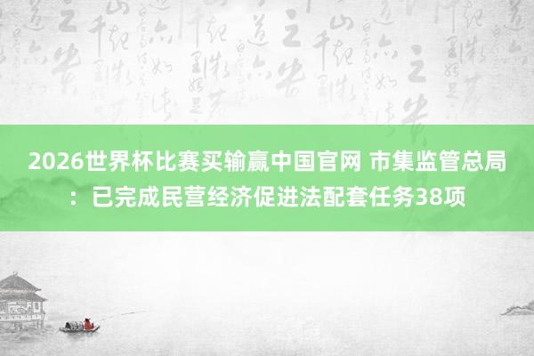 2026世界杯比赛买输赢中国官网 市集监管总局：已完成民营经济促进法配套任务38项