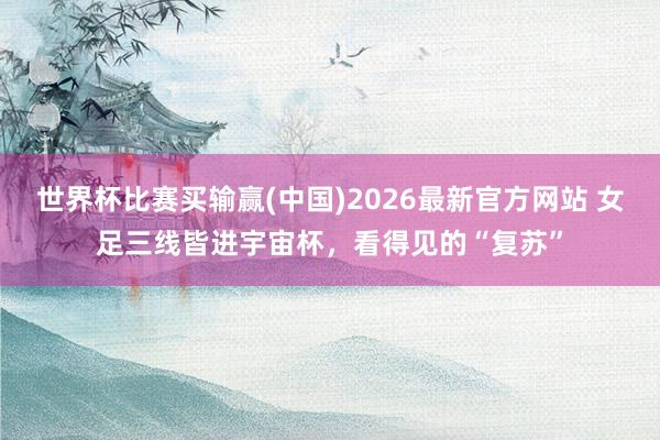 世界杯比赛买输赢(中国)2026最新官方网站 女足三线皆进宇宙杯，看得见的“复苏”