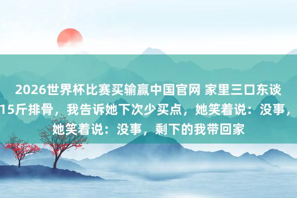 2026世界杯比赛买输赢中国官网 家里三口东谈主，保姆却买了15斤排骨，我告诉她下次少买点，她笑着说：没事，剩下的我带回家