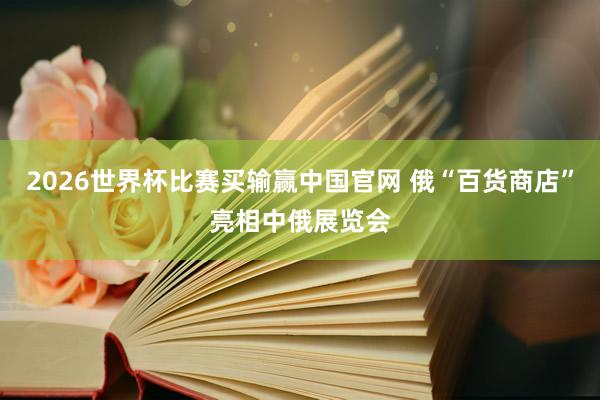 2026世界杯比赛买输赢中国官网 俄“百货商店”亮相中俄展览会