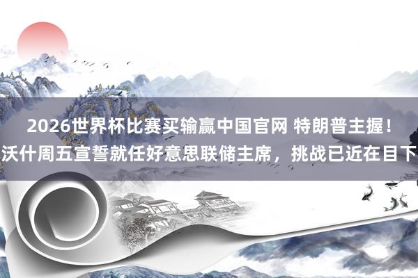 2026世界杯比赛买输赢中国官网 特朗普主握！沃什周五宣誓就任好意思联储主席，挑战已近在目下