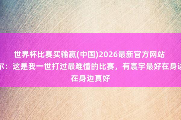 世界杯比赛买输赢(中国)2026最新官方网站 卡斯尔：这是我一世打过最难懂的比赛，有寰宇最好在身边真好