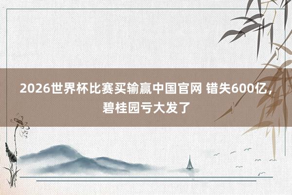 2026世界杯比赛买输赢中国官网 错失600亿，碧桂园亏大发了