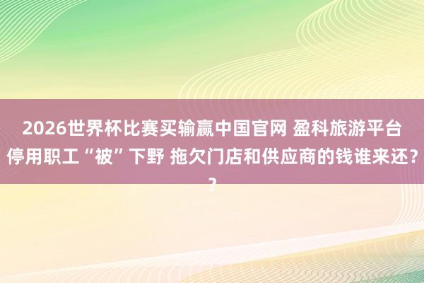 2026世界杯比赛买输赢中国官网 盈科旅游平台停用职工“被”下野 拖欠门店和供应商的钱谁来还？