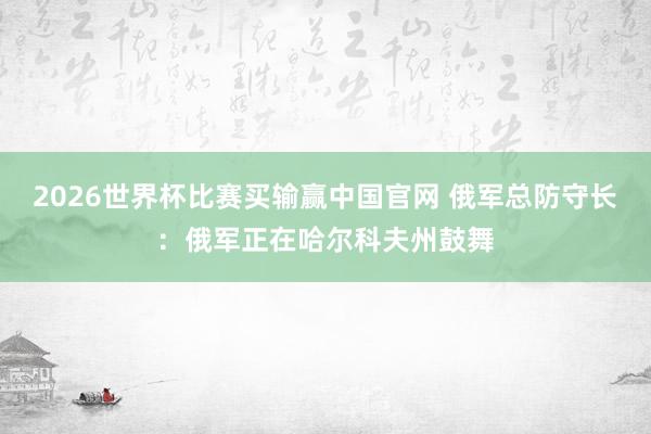 2026世界杯比赛买输赢中国官网 俄军总防守长：俄军正在哈尔科夫州鼓舞