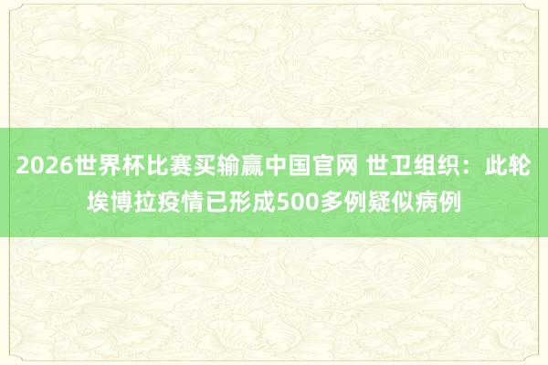 2026世界杯比赛买输赢中国官网 世卫组织：此轮埃博拉疫情已形成500多例疑似病例