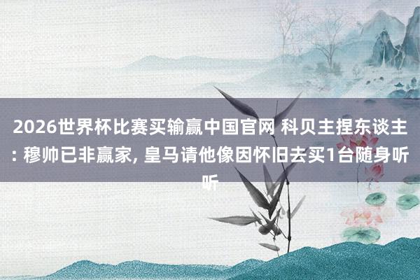 2026世界杯比赛买输赢中国官网 科贝主捏东谈主: 穆帅已非赢家， 皇马请他像因怀旧去买1台随身听