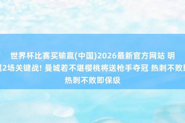 世界杯比赛买输赢(中国)2026最新官方网站 明晨英超2场关键战! 曼城若不堪樱桃将送枪手夺冠 热刺不败即保级