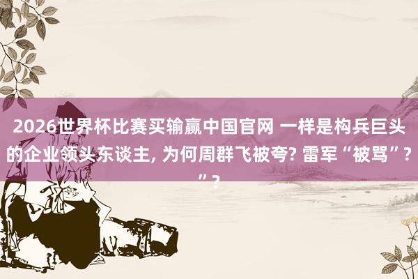 2026世界杯比赛买输赢中国官网 一样是构兵巨头的企业领头东谈主， 为何周群飞被夸? 雷军“被骂”?