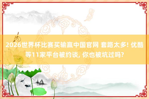 2026世界杯比赛买输赢中国官网 套路太多! 优酷等11家平台被约谈， 你也被坑过吗?