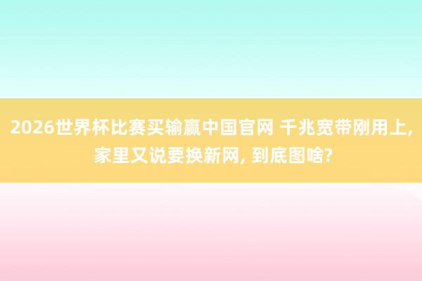 2026世界杯比赛买输赢中国官网 千兆宽带刚用上， 家里又说要换新网， 到底图啥?