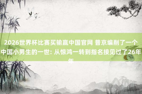 2026世界杯比赛买输赢中国官网 普京编削了一个中国小男生的一世: 从惊鸿一转到指名接见过了26年