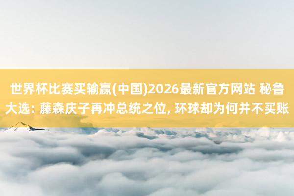 世界杯比赛买输赢(中国)2026最新官方网站 秘鲁大选: 藤森庆子再冲总统之位， 环球却为何并不买账