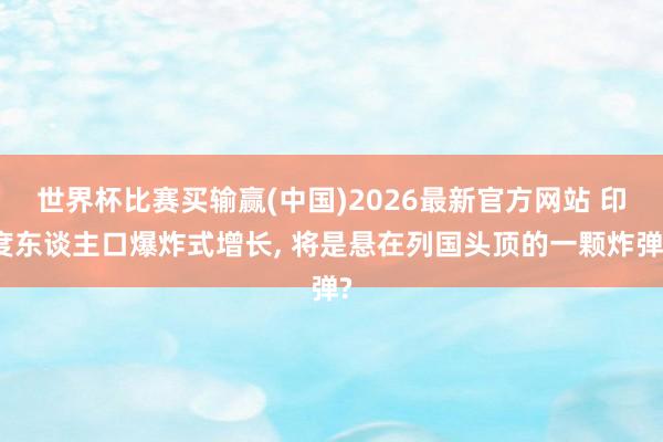 世界杯比赛买输赢(中国)2026最新官方网站 印度东谈主口爆炸式增长， 将是悬在列国头顶的一颗炸弹?