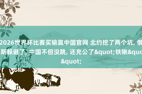 2026世界杯比赛买输赢中国官网 北约挖了两个坑， 俄罗斯躲避了， 中国不但没跳， 还充公了"铁锹"