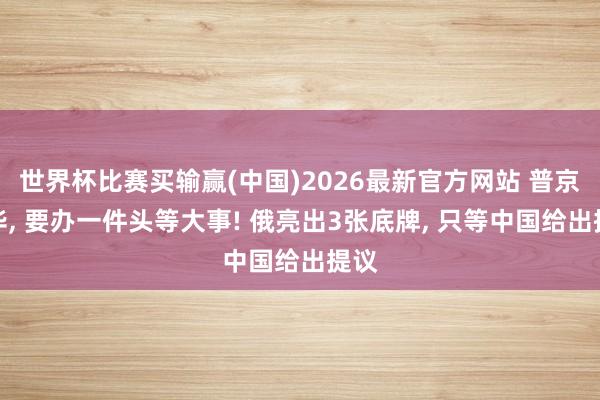 世界杯比赛买输赢(中国)2026最新官方网站 普京访华， 要办一件头等大事! 俄亮出3张底牌， 只等中国给出提议