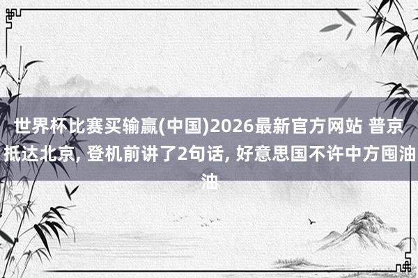 世界杯比赛买输赢(中国)2026最新官方网站 普京抵达北京， 登机前讲了2句话， 好意思国不许中方囤油