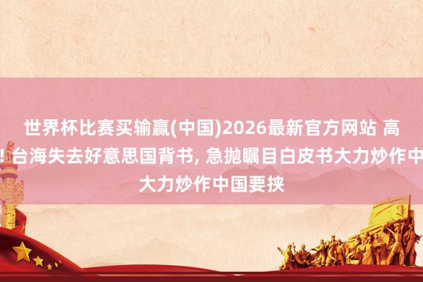 世界杯比赛买输赢(中国)2026最新官方网站 高市破防! 台海失去好意思国背书， 急抛瞩目白皮书大力炒作中国要挟