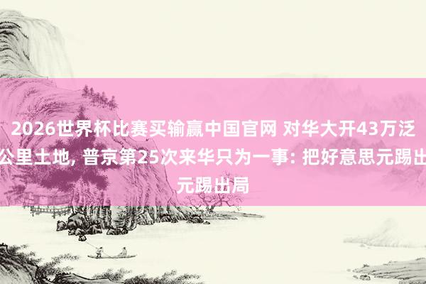 2026世界杯比赛买输赢中国官网 对华大开43万泛泛公里土地， 普京第25次来华只为一事: 把好意思元踢出局