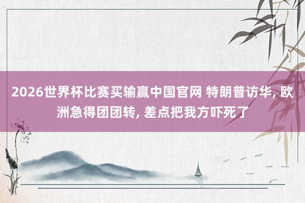 2026世界杯比赛买输赢中国官网 特朗普访华， 欧洲急得团团转， 差点把我方吓死了