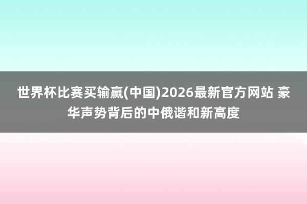 世界杯比赛买输赢(中国)2026最新官方网站 豪华声势背后的中俄谐和新高度