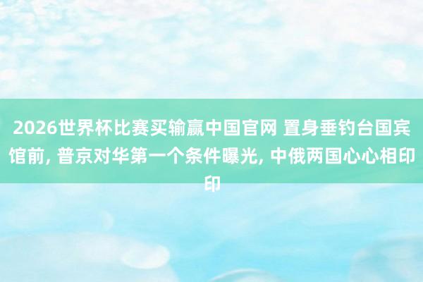 2026世界杯比赛买输赢中国官网 置身垂钓台国宾馆前， 普京对华第一个条件曝光， 中俄两国心心相印