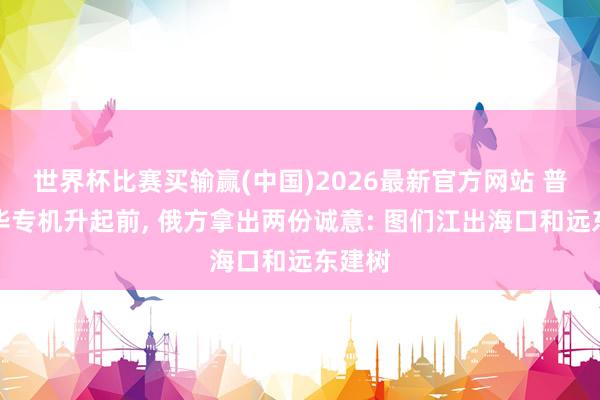 世界杯比赛买输赢(中国)2026最新官方网站 普京访华专机升起前， 俄方拿出两份诚意: 图们江出海口和远东建树