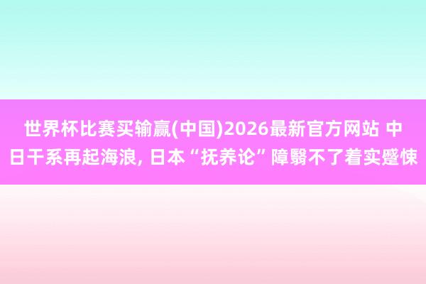 世界杯比赛买输赢(中国)2026最新官方网站 中日干系再起海浪， 日本“抚养论”障翳不了着实蹙悚