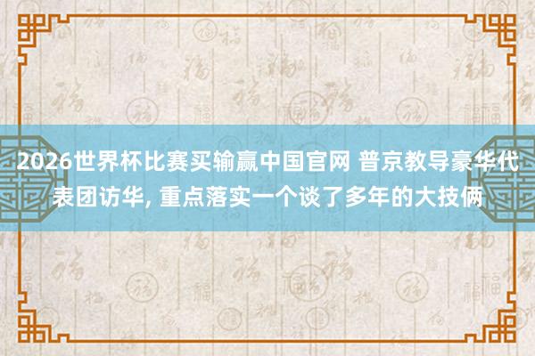 2026世界杯比赛买输赢中国官网 普京教导豪华代表团访华， 重点落实一个谈了多年的大技俩