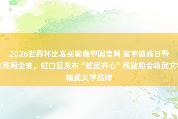 2026世界杯比赛买输赢中国官网 寰宇助残日暨上海助残周全来，虹口区发布“虹武齐心”残健和会精武文学品牌