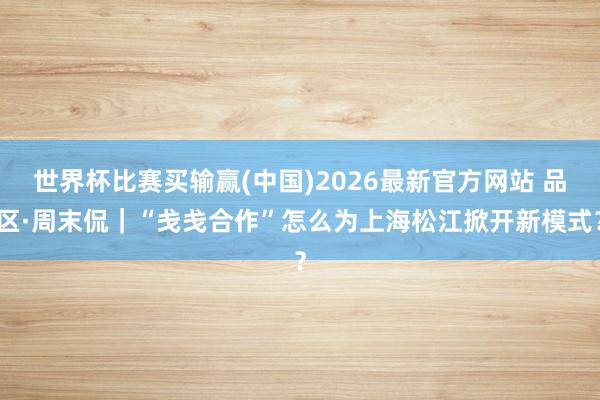 世界杯比赛买输赢(中国)2026最新官方网站 品区·周末侃｜“戋戋合作”怎么为上海松江掀开新模式？