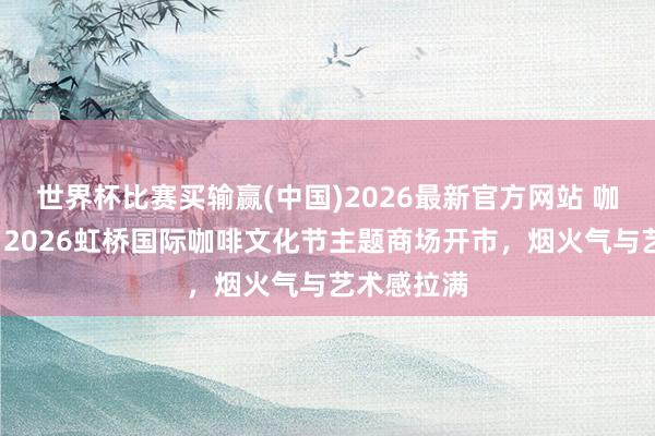 世界杯比赛买输赢(中国)2026最新官方网站 咖啡+万物！2026虹桥国际咖啡文化节主题商场开市，烟火气与艺术感拉满