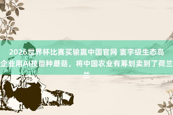 2026世界杯比赛买输赢中国官网 寰宇级生态岛企业用AI技能种蘑菇，将中国农业有筹划卖到了荷兰