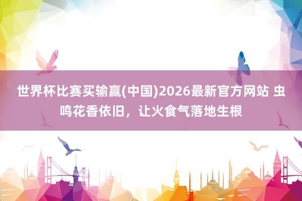 世界杯比赛买输赢(中国)2026最新官方网站 虫鸣花香依旧，让火食气落地生根