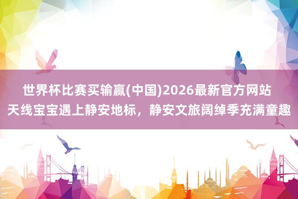 世界杯比赛买输赢(中国)2026最新官方网站 天线宝宝遇上静安地标，静安文旅阔绰季充满童趣