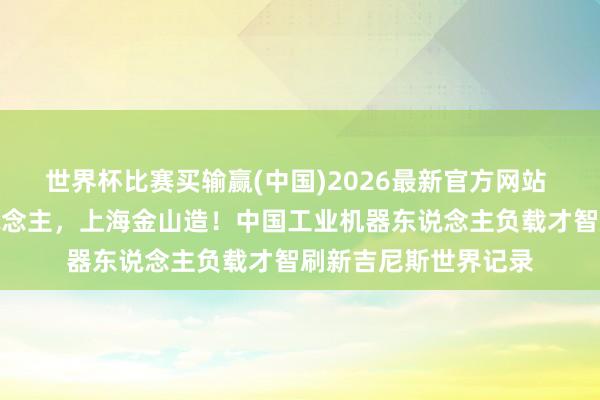 世界杯比赛买输赢(中国)2026最新官方网站 寰球最鼎力机器东说念主，上海金山造！中国工业机器东说念主负载才智刷新吉尼斯世界记录