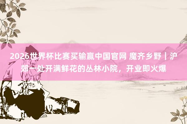 2026世界杯比赛买输赢中国官网 魔齐乡野｜沪郊一处开满鲜花的丛林小院，开业即火爆