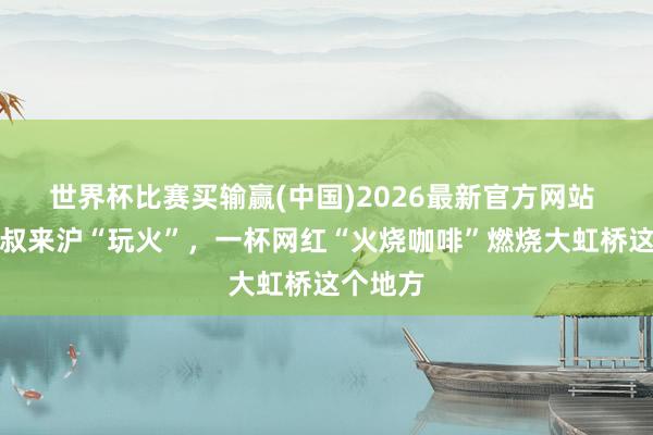世界杯比赛买输赢(中国)2026最新官方网站 云南大叔来沪“玩火”，一杯网红“火烧咖啡”燃烧大虹桥这个地方