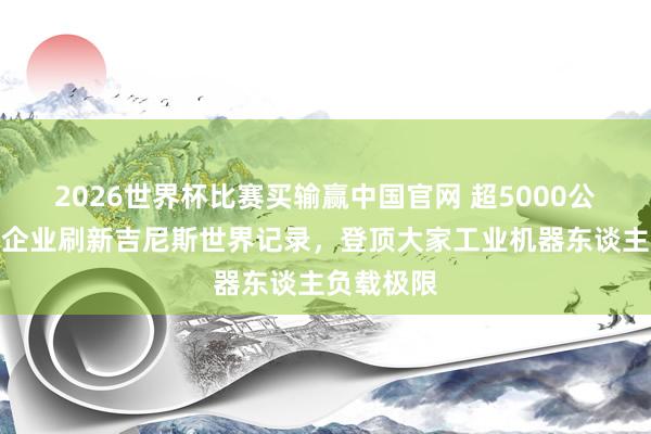 2026世界杯比赛买输赢中国官网 超5000公斤！金山企业刷新吉尼斯世界记录，登顶大家工业机器东谈主负载极限