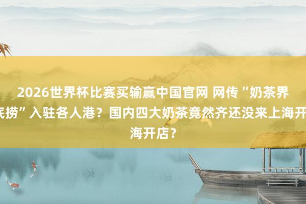 2026世界杯比赛买输赢中国官网 网传“奶茶界海底捞”入驻各人港？国内四大奶茶竟然齐还没来上海开店？