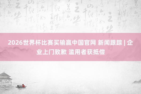 2026世界杯比赛买输赢中国官网 新闻跟踪 | 企业上门致歉 滥用者获抵偿