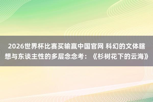 2026世界杯比赛买输赢中国官网 科幻的文体瞎想与东谈主性的多层念念考：《杉树花下的云海》