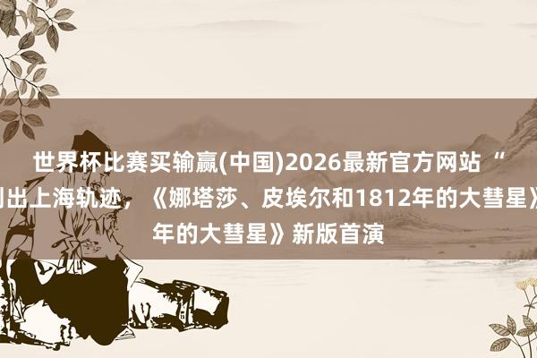 世界杯比赛买输赢(中国)2026最新官方网站 “大彗星”划出上海轨迹，《娜塔莎、皮埃尔和1812年的大彗星》新版首演