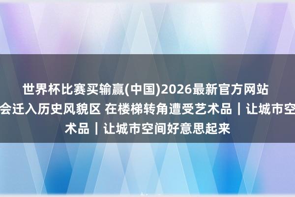 世界杯比赛买输赢(中国)2026最新官方网站 上海城市艺博会迁入历史风貌区 在楼梯转角遭受艺术品｜让城市空间好意思起来