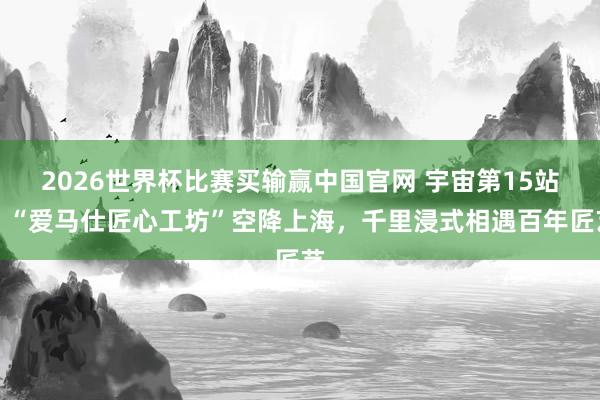 2026世界杯比赛买输赢中国官网 宇宙第15站！“爱马仕匠心工坊”空降上海，千里浸式相遇百年匠艺