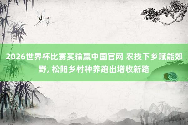 2026世界杯比赛买输赢中国官网 农技下乡赋能郊野， 松阳乡村种养跑出增收新路