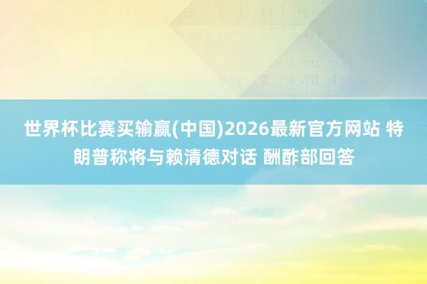 世界杯比赛买输赢(中国)2026最新官方网站 特朗普称将与赖清德对话 酬酢部回答